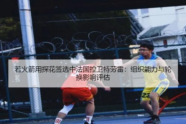 若火箭用探花签选中法国控卫特劳雷：组织能力与轮换影响评估